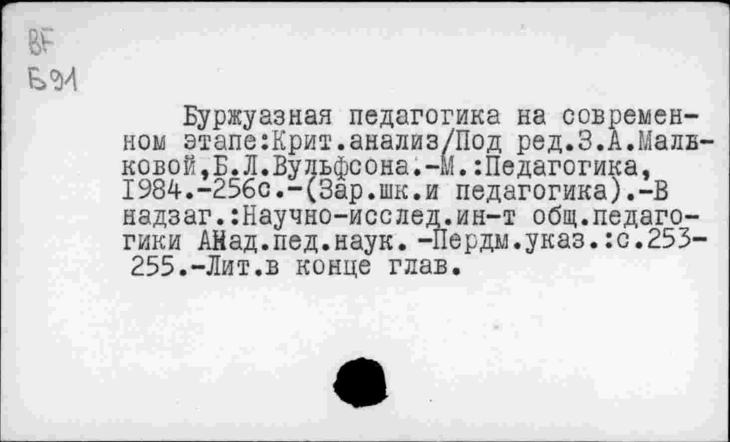 ﻿
Буржуазная педагогика на современном этапе:Крит.анализ/Под ред.3.А.Мальковой,Б. Л.Вульфсона. -М. :Педагогика, 1984.-256с.-(Зар.шк.и педагогика).-В надзаг.:Научно-исслед.ин-т общ.педагогики Айад.пед.наук. -Пердм.указ.:с.253-255.-Лит.в конце глав.